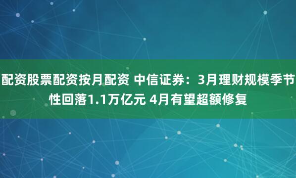 配资股票配资按月配资 中信证券：3月理财规模季节性回落1.1万亿元 4月有望超额修复