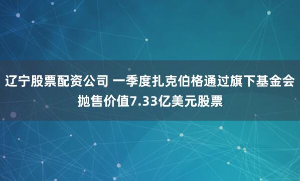 辽宁股票配资公司 一季度扎克伯格通过旗下基金会抛售价值7.33亿美元股票
