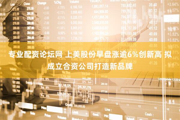 专业配资论坛网 上美股份早盘涨逾6%创新高 拟成立合资公司打造新品牌