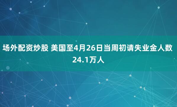 场外配资炒股 美国至4月26日当周初请失业金人数 24.1万人