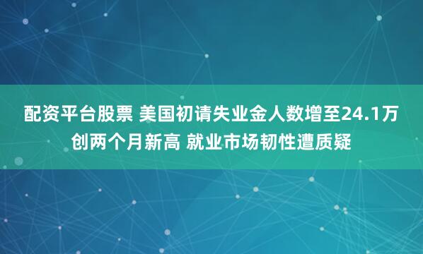 配资平台股票 美国初请失业金人数增至24.1万创两个月新高 就业市场韧性遭质疑