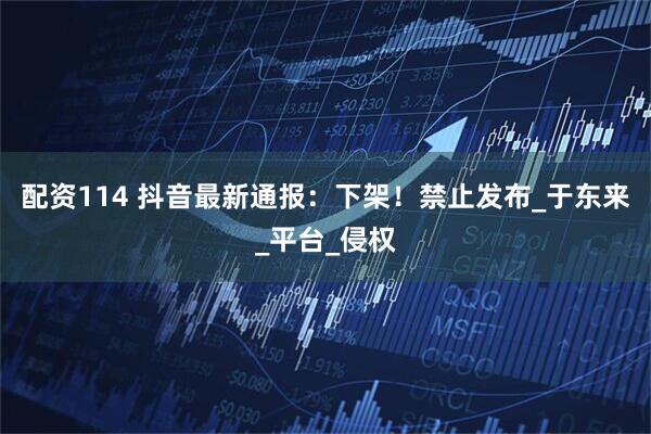 配资114 抖音最新通报：下架！禁止发布_于东来_平台_侵权