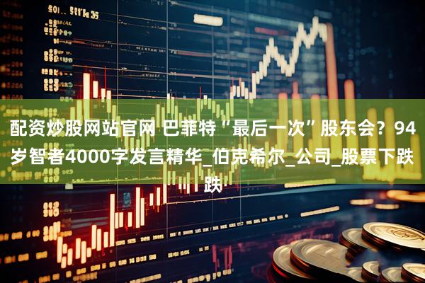 配资炒股网站官网 巴菲特“最后一次”股东会？94岁智者4000字发言精华_伯克希尔_公司_股票下跌