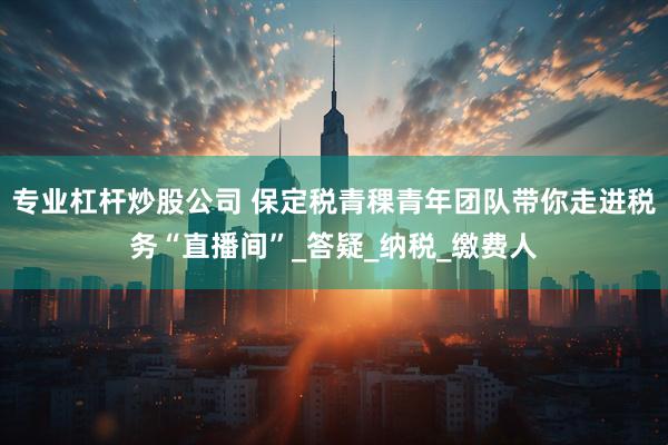 专业杠杆炒股公司 保定税青稞青年团队带你走进税务“直播间”_答疑_纳税_缴费人
