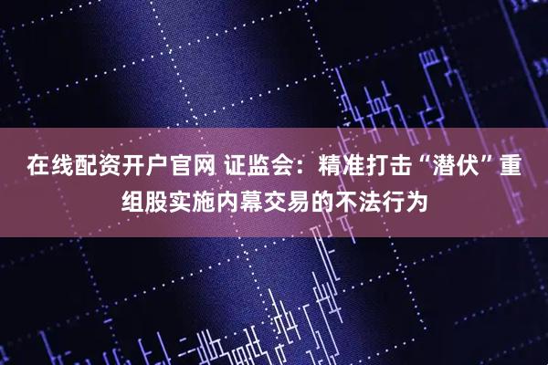 在线配资开户官网 证监会：精准打击“潜伏”重组股实施内幕交易的不法行为