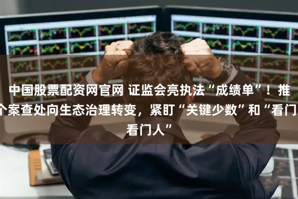 中国股票配资网官网 证监会亮执法“成绩单”！推动个案查处向生态治理转变，紧盯“关键少数”和“看门人”