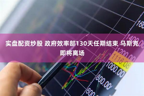 实盘配资炒股 政府效率部130天任期结束 马斯克即将离场