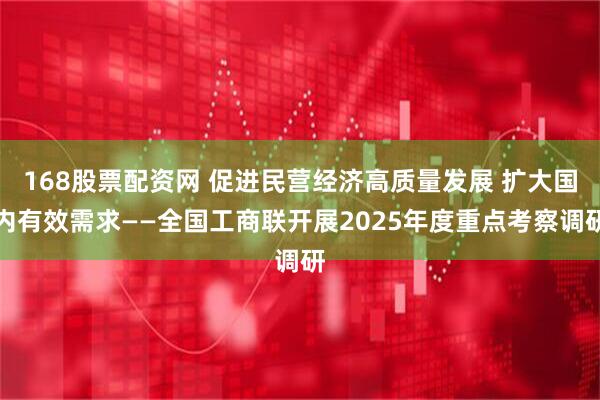168股票配资网 促进民营经济高质量发展 扩大国内有效需求——全国工商联开展2025年度重点考察调研