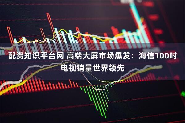 配资知识平台网 高端大屏市场爆发：海信100吋电视销量世界领先