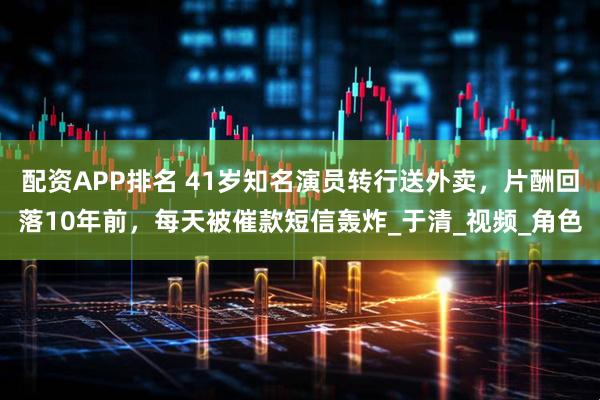 配资APP排名 41岁知名演员转行送外卖，片酬回落10年前，每天被催款短信轰炸_于清_视频_角色