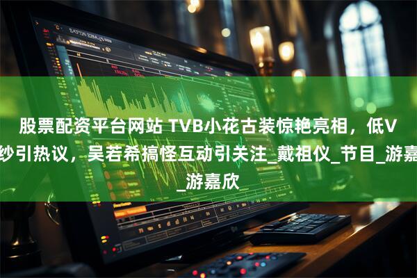 股票配资平台网站 TVB小花古装惊艳亮相，低V薄纱引热议，吴若希搞怪互动引关注_戴祖仪_节目_游嘉欣