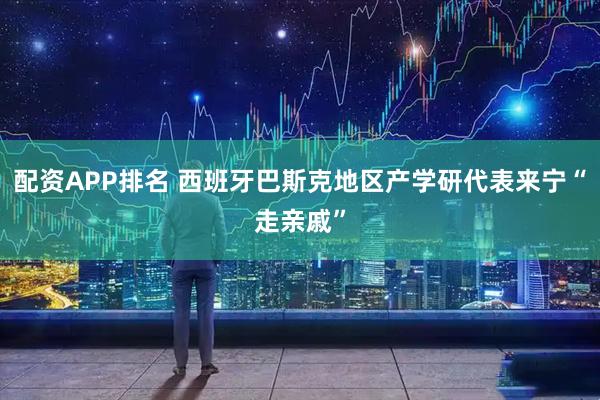 配资APP排名 西班牙巴斯克地区产学研代表来宁“走亲戚”